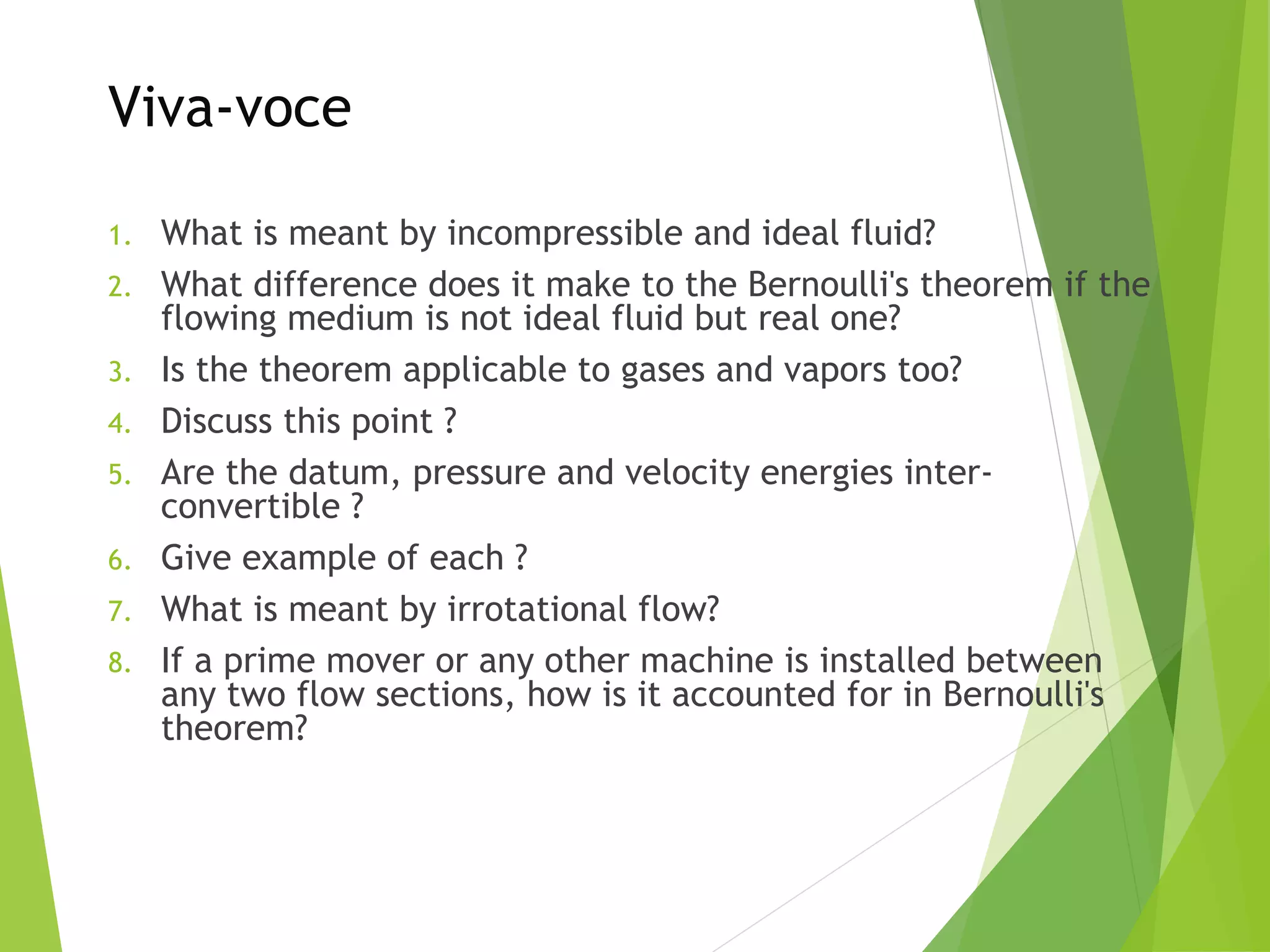 Viva-voce
1.
2.
3.
4.
5.
6.
7.
8.

What is meant by incompressible and ideal fluid?
What difference does it make to the Bernoulli's theorem if the
flowing medium is not ideal fluid but real one?
Is the theorem applicable to gases and vapors too?
Discuss this point ?
Are the datum, pressure and velocity energies interconvertible ?
Give example of each ?
What is meant by irrotational flow?
If a prime mover or any other machine is installed between
any two flow sections, how is it accounted for in Bernoulli's
theorem?

 