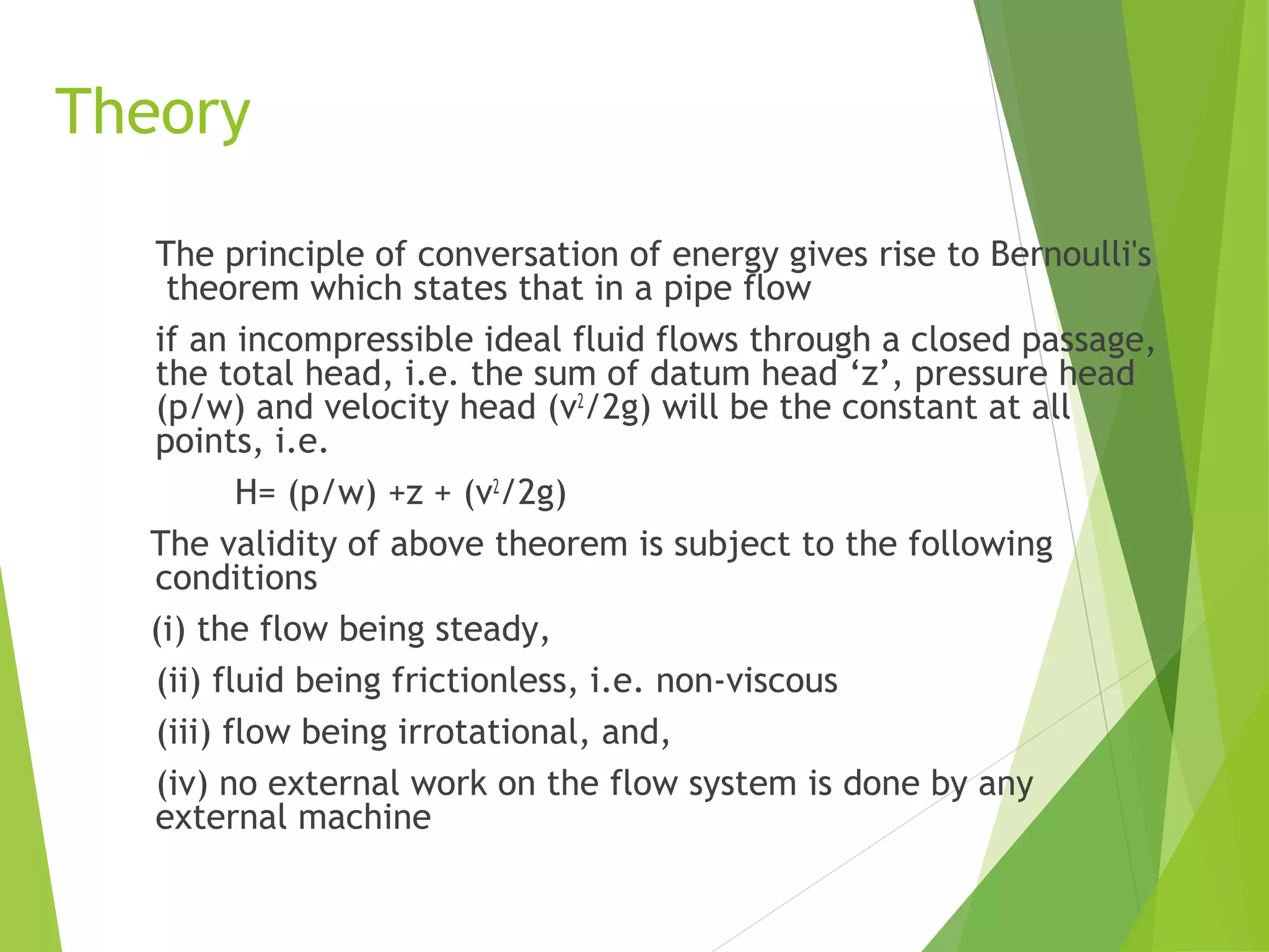 Theory
The principle of conversation of energy gives rise to Bernoulli's
theorem which states that in a pipe flow
if an incompressible ideal fluid flows through a closed passage,
the total head, i.e. the sum of datum head ‘z’, pressure head
(p/w) and velocity head (v2/2g) will be the constant at all
points, i.e.
H= (p/w) +z + (v2/2g)
The validity of above theorem is subject to the following
conditions
(i) the flow being steady,
(ii) fluid being frictionless, i.e. non-viscous
(iii) flow being irrotational, and,
(iv) no external work on the flow system is done by any
external machine

 