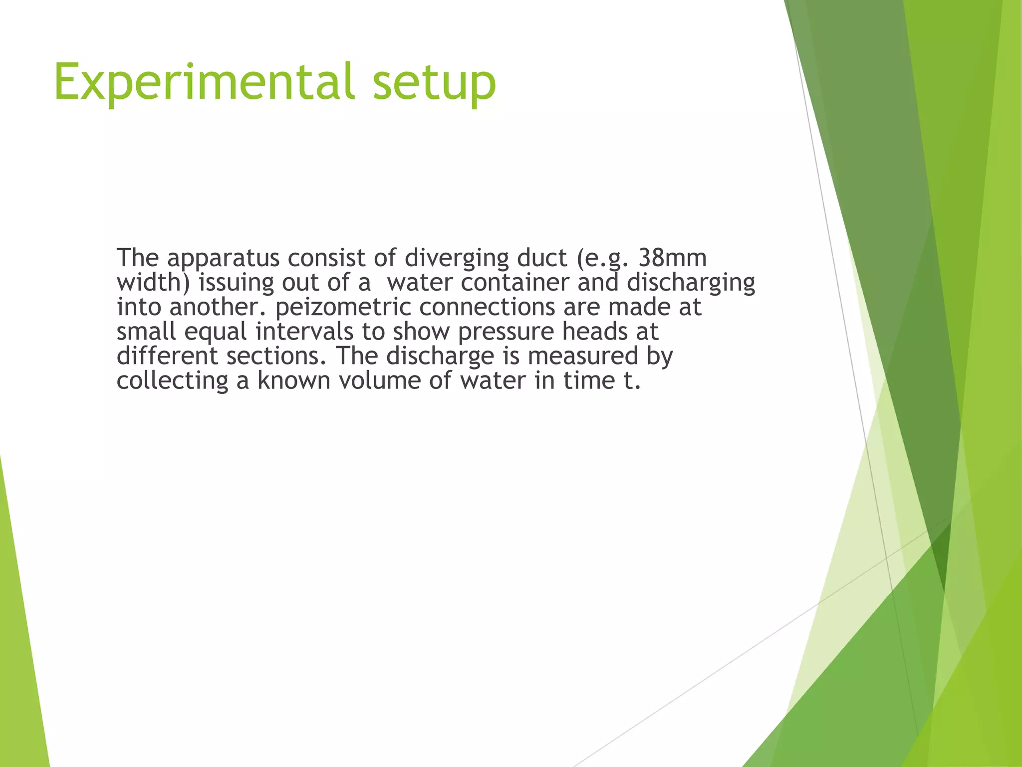 Experimental setup

The apparatus consist of diverging duct (e.g. 38mm
width) issuing out of a water container and discharging
into another. peizometric connections are made at
small equal intervals to show pressure heads at
different sections. The discharge is measured by
collecting a known volume of water in time t.

 