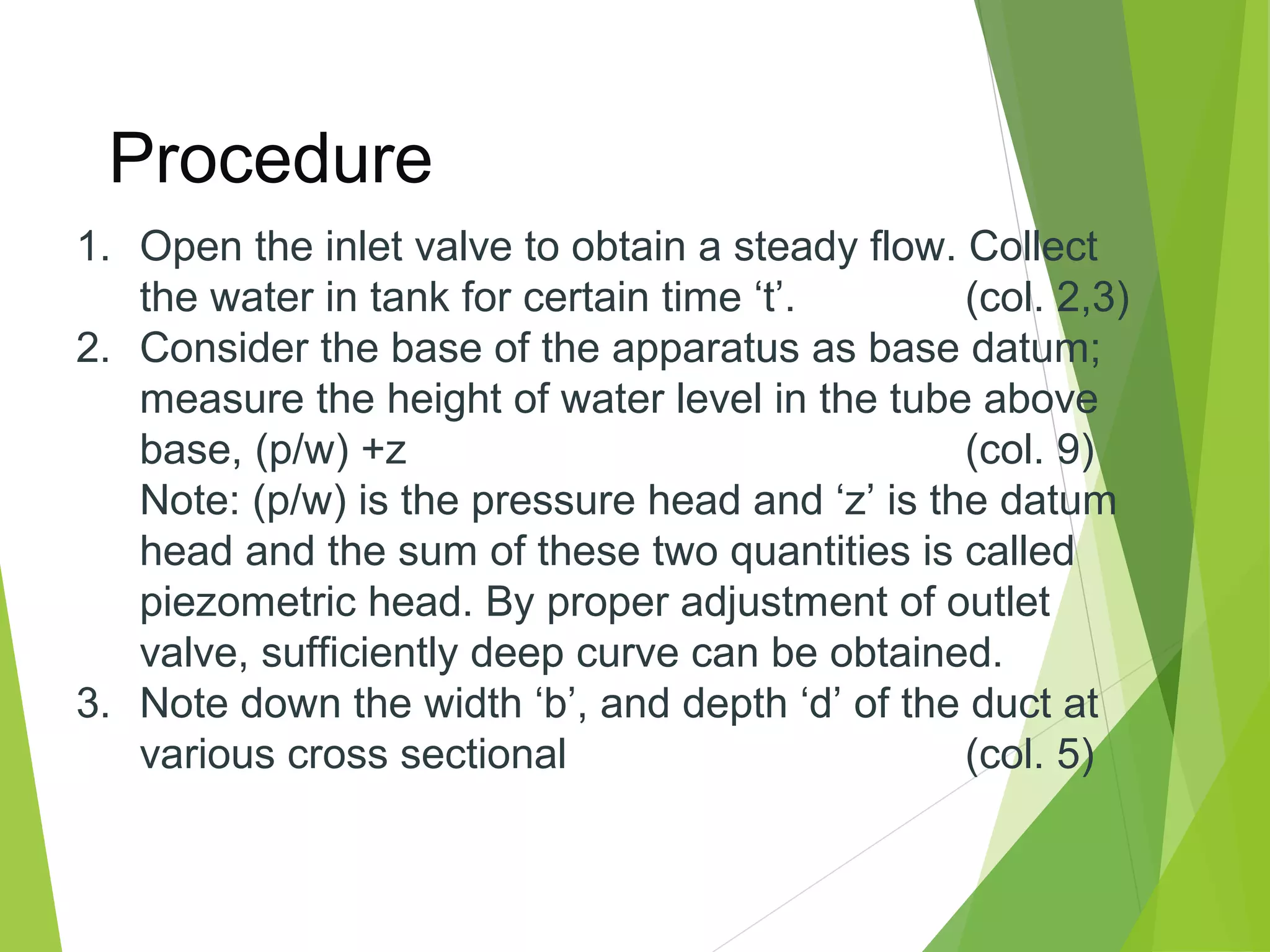Procedure
1. Open the inlet valve to obtain a steady flow. Collect
the water in tank for certain time ‘t’.
(col. 2,3)
2. Consider the base of the apparatus as base datum;
measure the height of water level in the tube above
base, (p/w) +z
(col. 9)
Note: (p/w) is the pressure head and ‘z’ is the datum
head and the sum of these two quantities is called
piezometric head. By proper adjustment of outlet
valve, sufficiently deep curve can be obtained.
3. Note down the width ‘b’, and depth ‘d’ of the duct at
various cross sectional
(col. 5)

 
