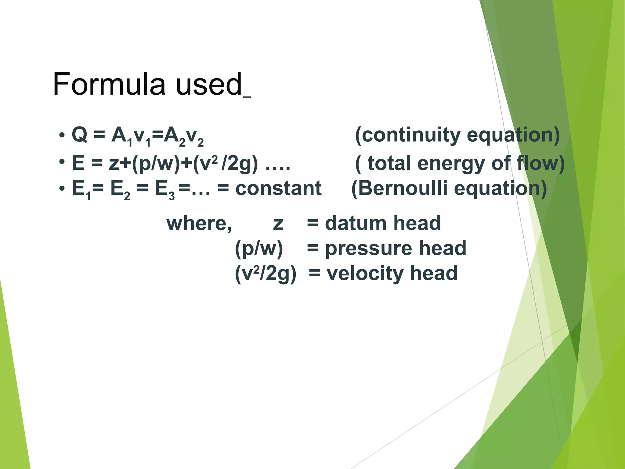 Formula used
• Q = A1v1=A2v2
• E = z+(p/w)+(v2 /2g) ….
• E1= E2 = E3 =… = constant
where,

(continuity equation)
( total energy of flow)
(Bernoulli equation)

z = datum head
(p/w) = pressure head
(v2/2g) = velocity head

 