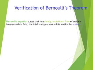 Verification of Bernoulli’s Theorem
Bernoulli’s equation states that in a steady, irrotational flow of an ideal
incompressible fluid, the total energy at any point/ section is constant.

 