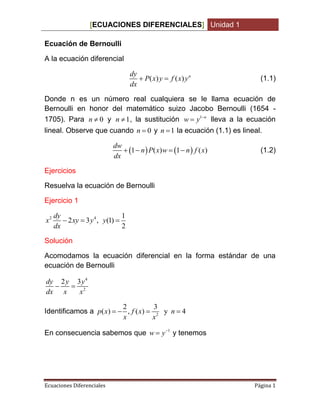 [ECUACIONES DIFERENCIALES] Unidad 1
Ecuaciones Diferenciales Página 1
Ecuación de Bernoulli
A la ecuación diferencial
( ) ( ) ndy
P x y f x y
dx
  (1.1)
Donde n es un número real cualquiera se le llama ecuación de
Bernoulli en honor del matemático suizo Jacobo Bernoulli (1654 -
1705). Para 0n  y 1n  , la sustitución 1 n
w y 
 lleva a la ecuación
lineal. Observe que cuando 0n  y 1n  la ecuación (1.1) es lineal.
   1 ( ) 1 ( )
dw
n P x w n f x
dx
    (1.2)
Ejercicios
Resuelva la ecuación de Bernoulli
Ejercicio 1
2 4 1
2 3 , (1)
2
dy
x xy y y
dx
  
Solución
Acomodamos la ecuación diferencial en la forma estándar de una
ecuación de Bernoulli
4
2
2 3dy y y
dx x x
 
Identificamos a 2
2 3
( ) , ( ) y 4p x f x n
x x
   
En consecuencia sabemos que 1
w y
 y tenemos
 