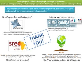 Managing soil carbon through agro-ecological practices:
a win-win strategy attending both global (fight against climate change) and local problems (soil degradation)

        This presentation was build upon ideas and exchanges from numerous colleagues
        and results from research programs, in particular:

  http://www.csf-desertification.org/                                       http://www.rime-pampa.net/




                                                                         Une Réponse Intégrée Multi-Équipes au
                                                                         Programme d’Appui Multi Pays pour l’Agro-écologie

    Le Comité Scientifique Français de la Désertification
    French Scientific Committee on Desertification




                                                                                              CaSA
                                                                Réseau « Carbone des Sols pour une agriculture durable en Afrique »
Sociétés Rurales, Environnement, Climat en Afrique de l'Ouest
                                                                    Network “Soil Carbon for a Sustainable agriculture in Africa”
     Rural Societies, Environment, Climate in West Africa
                                                                Rede “Carbono dos Solos para uma agricultura Sustentável na Africa”
         http://www.ppr-srec.ird.fr/                             http://www.reseau-carbone-sol-afrique.org/
 