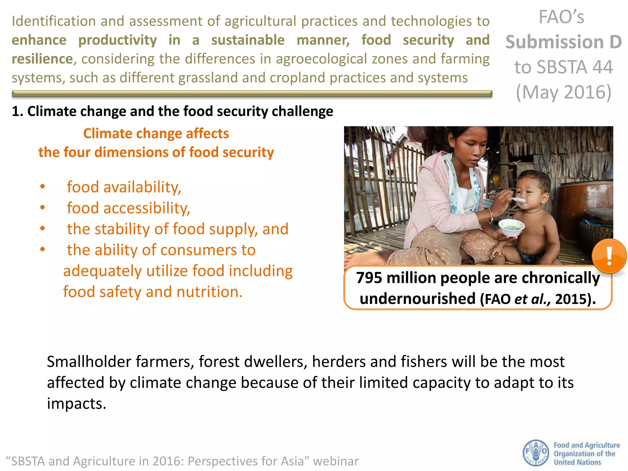Identification and assessment of agricultural practices and technologies to
enhance productivity in a sustainable manner, food security and
resilience, considering the differences in agroecological zones and farming
systems, such as different grassland and cropland practices and systems
FAO’s
Submission D
to SBSTA 44
(May 2016)
“SBSTA and Agriculture in 2016: Perspectives for Asia" webinar
1. Climate change and the food security challenge
Climate change affects
the four dimensions of food security
• food availability,
• food accessibility,
• the stability of food supply, and
• the ability of consumers to
adequately utilize food including
food safety and nutrition.
Smallholder farmers, forest dwellers, herders and fishers will be the most
affected by climate change because of their limited capacity to adapt to its
impacts.
795 million people are chronically
undernourished (FAO et al., 2015).
 