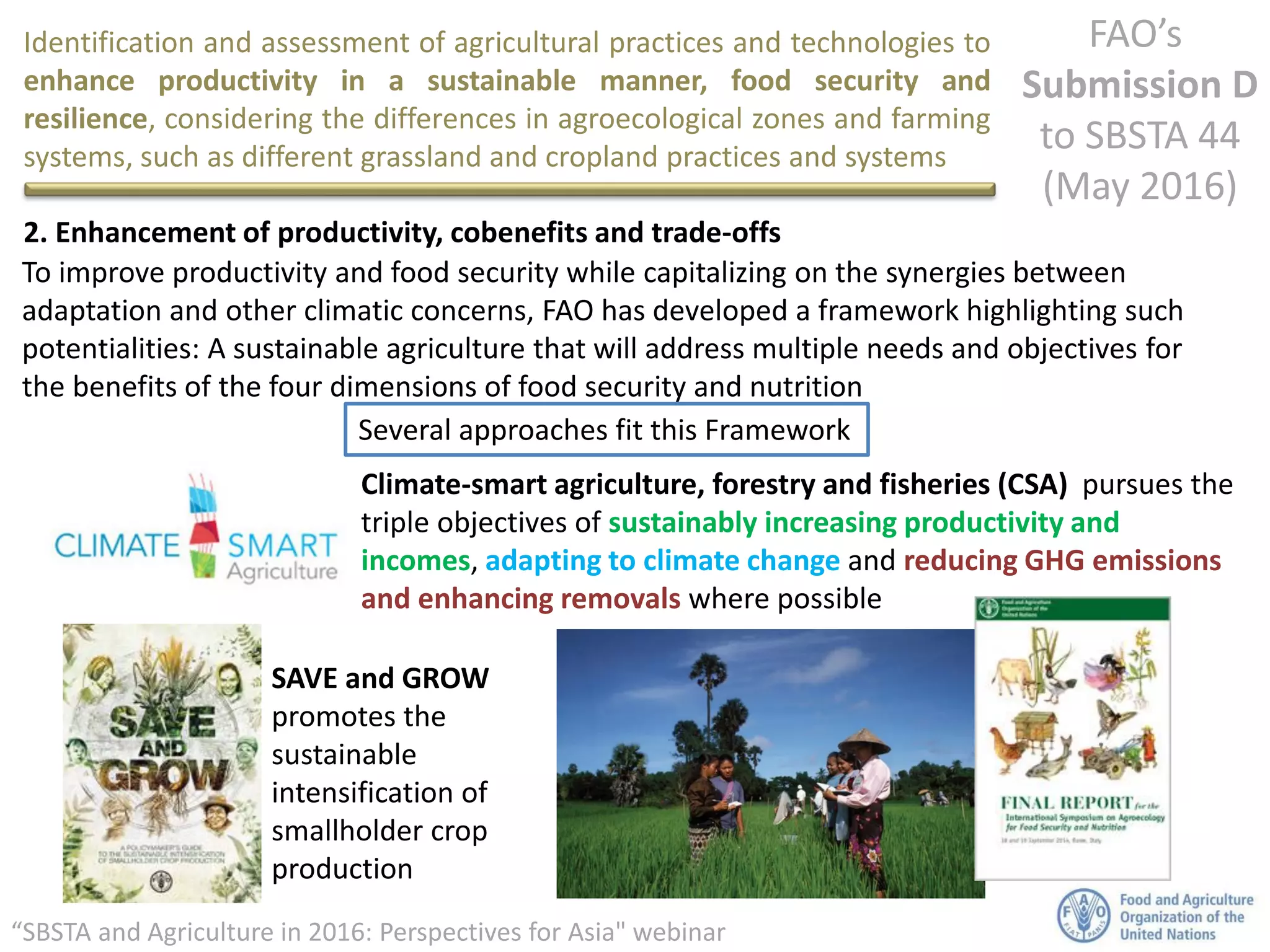 Identification and assessment of agricultural practices and technologies to
enhance productivity in a sustainable manner, food security and
resilience, considering the differences in agroecological zones and farming
systems, such as different grassland and cropland practices and systems
FAO’s
Submission D
to SBSTA 44
(May 2016)
“SBSTA and Agriculture in 2016: Perspectives for Asia" webinar
2. Enhancement of productivity, cobenefits and trade-offs
To improve productivity and food security while capitalizing on the synergies between
adaptation and other climatic concerns, FAO has developed a framework highlighting such
potentialities: A sustainable agriculture that will address multiple needs and objectives for
the benefits of the four dimensions of food security and nutrition
Climate-smart agriculture, forestry and fisheries (CSA) pursues the
triple objectives of sustainably increasing productivity and
incomes, adapting to climate change and reducing GHG emissions
and enhancing removals where possible
SAVE and GROW
promotes the
sustainable
intensification of
smallholder crop
production
Several approaches fit this Framework
 