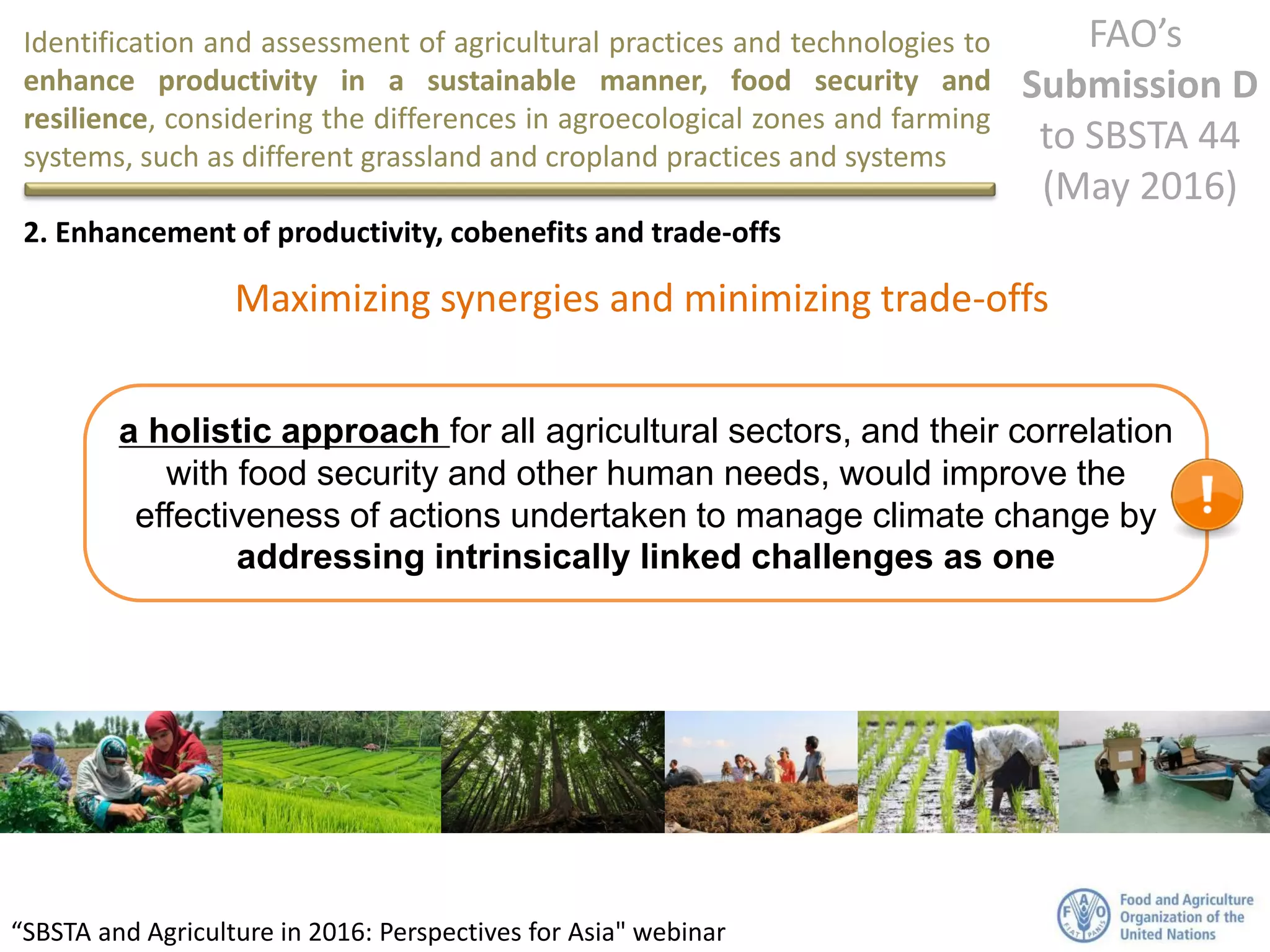Identification and assessment of agricultural practices and technologies to
enhance productivity in a sustainable manner, food security and
resilience, considering the differences in agroecological zones and farming
systems, such as different grassland and cropland practices and systems
FAO’s
Submission D
to SBSTA 44
(May 2016)
“SBSTA and Agriculture in 2016: Perspectives for Asia" webinar
2. Enhancement of productivity, cobenefits and trade-offs
a holistic approach for all agricultural sectors, and their correlation
with food security and other human needs, would improve the
effectiveness of actions undertaken to manage climate change by
addressing intrinsically linked challenges as one
Maximizing synergies and minimizing trade-offs
 