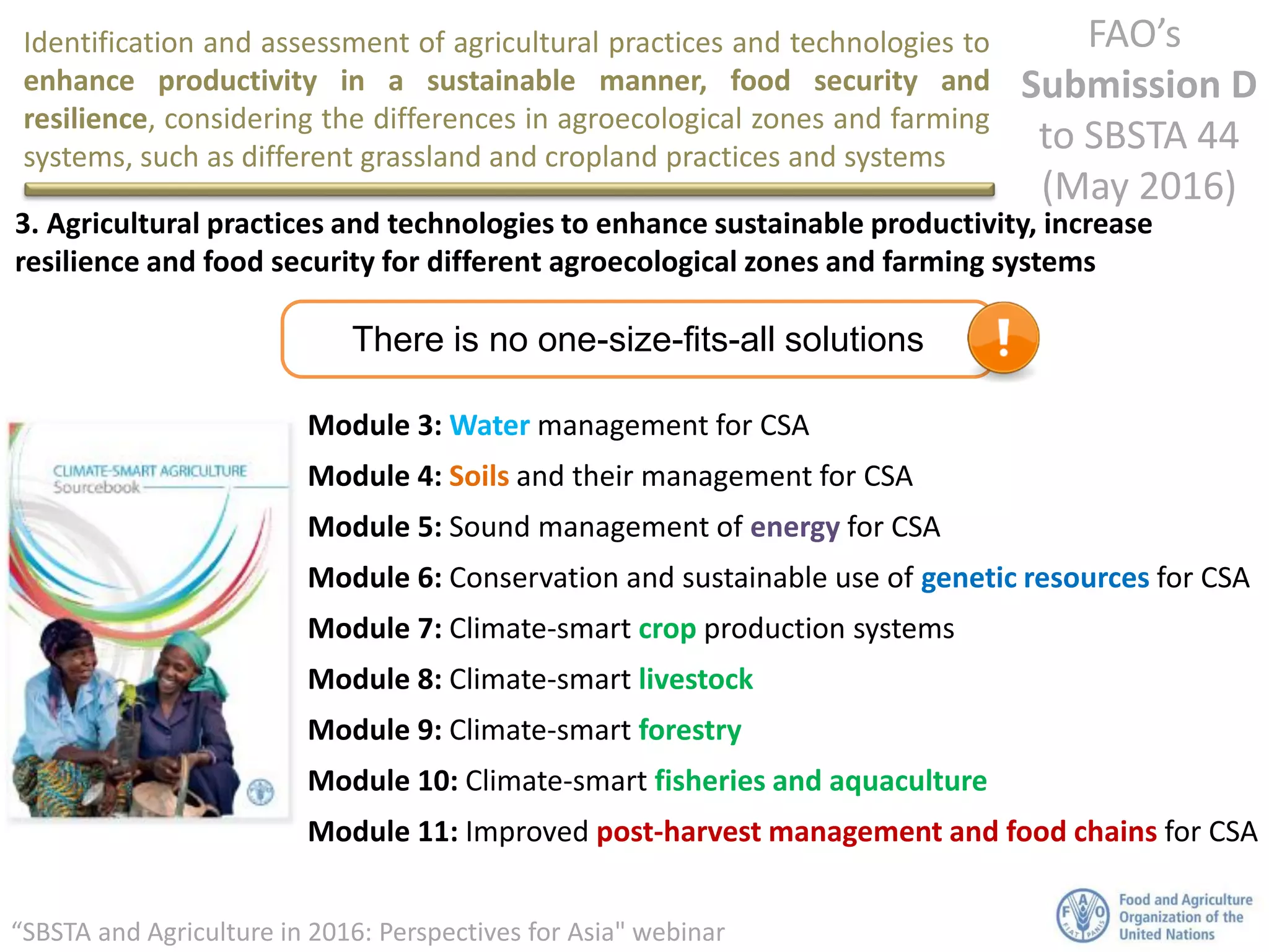 Identification and assessment of agricultural practices and technologies to
enhance productivity in a sustainable manner, food security and
resilience, considering the differences in agroecological zones and farming
systems, such as different grassland and cropland practices and systems
FAO’s
Submission D
to SBSTA 44
(May 2016)
“SBSTA and Agriculture in 2016: Perspectives for Asia" webinar
3. Agricultural practices and technologies to enhance sustainable productivity, increase
resilience and food security for different agroecological zones and farming systems
There is no one-size-fits-all solutions
Module 3: Water management for CSA
Module 4: Soils and their management for CSA
Module 5: Sound management of energy for CSA
Module 6: Conservation and sustainable use of genetic resources for CSA
Module 7: Climate-smart crop production systems
Module 8: Climate-smart livestock
Module 9: Climate-smart forestry
Module 10: Climate-smart fisheries and aquaculture
Module 11: Improved post-harvest management and food chains for CSA
 