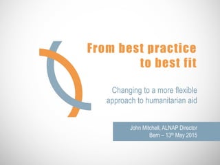 From best practice
to best fit
Changing to a more flexible
approach to humanitarian aid
John Mitchell, ALNAP Director
Bern – 13th May 2015
 