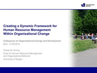 Creating a Dynamic Framework for
Human Resource Management
Within Organisational Change

Colloquium on Organisational Change and Development
Bern, 13.09.2012

Tobias M. Scholz
Chair for Human Resource Management
and Organizational Behavior
University of Siegen
 