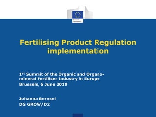 Fertilising Product Regulation
implementation
1st Summit of the Organic and Organo-
mineral Fertiliser Industry in Europe
Brussels, 6 June 2019
Johanna Bernsel
DG GROW/D2
 