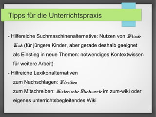 Tipps für die Unterrichtspraxis
- Hilfereiche Suchmaschinenalternative: Nutzen von Blinde
Kuh (für jüngere Kinder, aber gerade deshalb geeignet
als Einstieg in neue Themen: notwendiges Kontextwissen
für weitere Arbeit)
- Hilfreiche Lexikonalternativen
zum Nachschlagen: Klexikon
zum Mitschreiben: Historische Stichworte im zum-wiki oder
eigenes unterrichtsbegleitendes Wiki
 