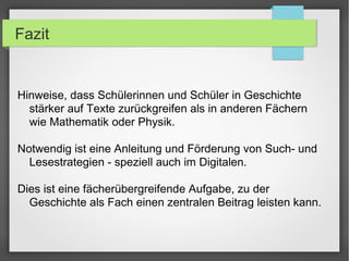 Fazit
Hinweise, dass Schülerinnen und Schüler in Geschichte
stärker auf Texte zurückgreifen als in anderen Fächern
wie Mathematik oder Physik.
Notwendig ist eine Anleitung und Förderung von Such- und
Lesestrategien - speziell auch im Digitalen.
Dies ist eine fächerübergreifende Aufgabe, zu der
Geschichte als Fach einen zentralen Beitrag leisten kann.
 