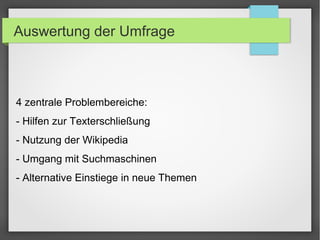 Auswertung der Umfrage
4 zentrale Problembereiche:
- Hilfen zur Texterschließung
- Nutzung der Wikipedia
- Umgang mit Suchmaschinen
- Alternative Einstiege in neue Themen
 