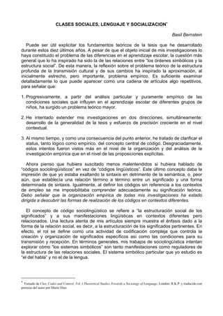 CLASES SOCIALES, LENGUAJE Y SOCIALIZACION∗

                                                                                                         Basil Bernstein

   Puede ser útil explicitar los fundamentos teóricos de la tesis que he desarrollado
durante estos diez últimos años. A pesar de que el objeto inicial de mis investigaciones lo
haya constituido el problema de las diferencias en el aprendizaje escolar, la cuestión más
general que lo ha inspirado ha sido la de las relaciones entre “los órdenes simbólicos y la
estructura social”. De esta manera, la reflexión sobre el problema teórico de la estructura
profunda de la transmisión cultural y de sus cambios ha inspirado la aproximación, al
inicialmente estrecho, pero importante, problema empírico. Es suficiente examinar
detalladamente lo que puede aparecer como una cadena de artículos algo repetitivos,
para señalar que:

1. Progresivamente, a partir del análisis particular y puramente empírico de las
   condiciones sociales que influyen en el aprendizaje escolar de diferentes grupos de
   niños, ha surgido un problema teórico mayor.

2. He intentado extender mis investigaciones en dos direcciones, simultáneamente:
   desarrollo de la generalidad de la tesis y esfuerzo de precisión creciente en el nivel
   contextual.

3. Al mismo tiempo, y como una consecuencia del punto anterior, he tratado de clarificar el
   status, tanto lógico como empírico, del concepto central de código. Desgraciadamente,
   estos intentos fueron vistos más en el nivel de la organización y del análisis de la
   investigación empírica que en el nivel de las proposiciones explícitas.

   Ahora pienso que hubiera suscitado menos malentendidos si hubiera hablado de
“códigos sociolingüísticos” en vez de “códigos lingüísticos”. Este último concepto daba la
impresión de que yo estaba exaltando la sintaxis en detrimento de la semántica, o, peor
aún, que establecía una relación término a término entre un significado y una forma
determinada de sintaxis. Igualmente, al definir los códigos sin referencia a los contextos
de empleo se me imposibilitaba comprender adecuadamente su significación teórica.
Debo señalar que la organización empírica de todas mis investigaciones ha estado
dirigida a descubrir las formas de realización de los códigos en contextos diferentes.

   El concepto de código sociolingüístico se refiere a “la estructuración social de los
significados” y a sus manifestaciones lingüísticas en contextos diferentes pero
relacionados. Una lectura atenta de mis artículos siempre muestra el énfasis dado a la
forma de la relación social, es decir, a la estructuración de los significados pertinentes. En
efecto, el rol se define como una actividad de codificación compleja que controla la
creación y organización de significados específicos así como las condiciones para su
transmisión y recepción. En términos generales, mis trabajos de sociolingüística intentan
explorar cómo “los sistemas simbólicos” son tanto manifestaciones como reguladores de
la estructura de las relaciones sociales. El sistema simbólico particular que yo estudio es
“el del habla” y no el de la lengua.




∗
  Tomado de Clas, Codes and Control, Vol. I Theoretical Studies Towards a Socioiogy of Language. London: R.K.P. y traducido con
permiso del autor por Mario Díaz.
 