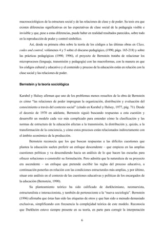 macrosociológicos de la estructura social y de las relaciones de clase y de poder. Su tesis era que
existen diferencias significativas en las expectativas de clase social de la pedagogía visible e
invisible y que, pese a estas diferencias, puede haber en realidad resultados parecidos, sobre todo
en la reproducción de poder y control simbólico.
       Así, desde su primera obra sobre la teoría de los códigos a las últimas obras en Class,
codes and control, volúmenes 4 y 5 sobre el discurso pedagógico, (1990, págs. 165-218) y sobre
las prácticas pedagógicas (1990; 1996), el proyecto de Bernstein trataba de relacionar los
microprocesos (lenguaje, transmisión y pedagogía) con las macroformas, con la manera en que
los códigos cultural y educativo y el contenido y proceso de la educación están en relación con la
clase social y las relaciones de poder.


Bernstein y la teoría sociológica


Karabel y Halsey afirman que uno de los problemas menos resueltos de la obra de Bernstein
es cómo “las relaciones de poder impregnan la organización, distribución y evaluación del
conocimiento a través del contexto social” (citado en Karabel y Halsey, 1977, pág. 71). Desde
el decenio de 1970 en adelante, Bernstein siguió buscando respuestas a esta cuestión y
desarrolló un modelo cada vez más complicado para entender cómo la clasificación y las
normas de estructura de la educación afectan a la transmisión, la distribución y, quizás, a la
transformación de la conciencia, y cómo estos procesos están relacionados indirectamente con
el ámbito económico de la producción.
       Bernstein reconocía que los que buscan respuestas a las difíciles cuestiones que
plantea la educación suelen preferir un enfoque descendente – que empieza en las amplias
cuestiones políticas y va descendiendo hacia un análisis de lo que hacen las escuelas para
ofrecer soluciones o constreñir su formulación. Pero admitía que la naturaleza de su proyecto
era ascendente – un enfoque que pretende escribir las reglas del proceso educativo, a
continuación ponerlas en relación con las condiciones estructurales más amplias, y por último,
situar este análisis en el contexto de las cuestiones educativas y políticas de los encargados de
la educación (Bernstein, 1990).
       Su planteamiento teórico ha sido calificado de durkheimiano, neomarxista,
estructuralista e interaccionista, y también de perteneciente a la “nueva sociología”. Bernstein
(1996) afirmaba que éstas han sido las etiquetas de otros y que han sido a menudo demasiado
exclusivas, simplificando con frecuencia la complejidad teórica de este modelo. Reconocía
que Durkheim estuvo siempre presente en su teoría, en parte para corregir la interpretación


                                                6
 