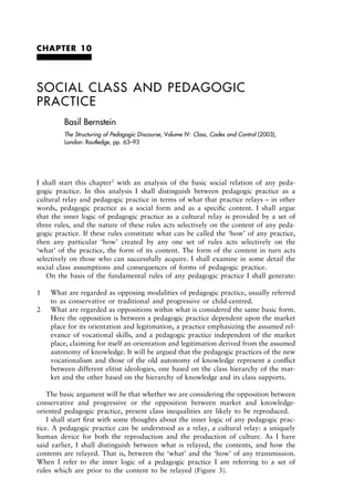CHAPTER 10
SOCIAL CLASS AND PEDAGOGIC 
PRACTICE
Basil Bernstein
The Structuring of Pedagogic Discourse, Volume IV: Class, Codes and Control (2003),
London: Routledge, pp. 63–93
I  shall  start  this  chapter1
with  an  analysis  of  the  basic  social  relation  of  any  peda-
gogic  practice.  In  this  analysis  I  shall  distinguish  between  pedagogic  practice  as  a
cultural relay and pedagogic practice in terms of what that practice relays – in other
words,  pedagogic  practice  as  a  social  form  and  as  a  speciﬁc  content.  I  shall  argue
that the inner logic of pedagogic practice as a cultural relay is provided by a set of
three rules, and the nature of these rules acts selectively on the content of any peda-
gogic practice. If these rules constitute what can be called the ‘how’ of any practice,
then  any  particular  ‘how’  created  by  any  one  set  of  rules  acts  selectively  on  the 
‘what’ of the practice, the form of its content. The form of the content in turn acts
selectively on those who can successfully acquire. I shall examine in some detail the
social class assumptions and consequences of forms of pedagogic practice.
On the basis of the fundamental rules of any pedagogic practice I shall generate:
1 What are regarded as opposing modalities of pedagogic practice, usually referred
to as conservative or traditional and progressive or child-centred.
2 What are regarded as oppositions within what is considered the same basic form.
Here the opposition is between a pedagogic practice dependent upon the market
place for its orientation and legitimation, a practice emphasizing the assumed rel-
evance of vocational skills, and a pedagogic practice independent of the market
place, claiming for itself an orientation and legitimation derived from the assumed
autonomy of knowledge. It will be argued that the pedagogic practices of the new
vocationalism and those of the old autonomy of knowledge represent a conﬂict
between different elitist ideologies, one based on the class hierarchy of the mar-
ket and the other based on the hierarchy of knowledge and its class supports.
The basic argument will be that whether we are considering the opposition between
conservative  and  progressive  or  the  opposition  between  market  and  knowledge-
oriented pedagogic practice, present class inequalities are likely to be reproduced.
I shall start ﬁrst with some thoughts about the inner logic of any pedagogic prac-
tice. A pedagogic practice can be understood as a relay, a cultural relay: a uniquely
human  device  for  both  the  reproduction  and  the  production  of  culture.  As  I  have
said  earlier,  I  shall  distinguish  between  what  is  relayed,  the  contents,  and  how  the
contents are relayed. That is, between the ‘what’ and the ‘how’ of any transmission.
When  I  refer  to  the  inner  logic  of  a  pedagogic  practice  I  am  referring  to  a  set  of
rules which are prior to the content to be relayed (Figure 3).
 