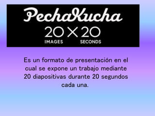 Es un formato de presentación en el
cual se expone un trabajo mediante
20 diapositivas durante 20 segundos
cada una.