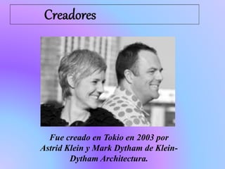 Fue creado en Tokio en 2003 por
Astrid Klein y Mark Dytham de Klein-
Dytham Architectura.
