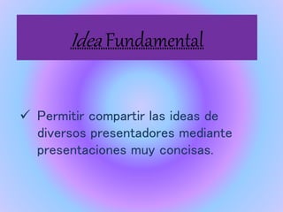 Idea Fundamental
Permitir compartir las ideas de
diversos presentadores mediante
presentaciones muy concisas.