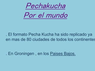 Pechakucha
Por el mundo
. El formato Pecha Kucha ha sido replicado ya
en mas de 80 ciudades de todos los continentes.
. En Groningen , en los Paises Bajos.