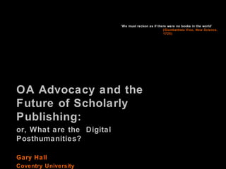 ‘We must reckon as if there were no books in the world’
(Giambattista Vico, New Science,
1725)

OA Advocacy and the
Future of Scholarly
Publishing:
or, What are the Digital
Posthumanities?
Gary Hall
Coventry University

 