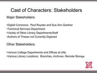 Cast of Characters: Stakeholders
Major Stakeholders:
•Digital Commons: Paul Royster and Sue Ann Gardner
•Technical Services Department
•Variety of Other Library Departments/Staff
•Authors of Theses not Currently Digitized
Other Stakeholders:
•Various College Departments and Offices at UNL
•Various Library Locations: Branches, Archives, Remote Storage
 