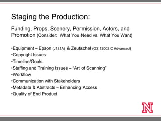 Funding, Props, Scenery, Permission, Actors, and
Promotion (Consider: What You Need vs. What You Want)
•Equipment – Epson (J181A) & Zeutschel (OS 12002 C Advanced)
•Copyright Issues
•Timeline/Goals
•Staffing and Training Issues – “Art of Scanning”
•Workflow
•Communication with Stakeholders
•Metadata & Abstracts – Enhancing Access
•Quality of End Product
Staging the Production:
 