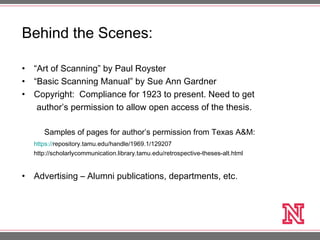 Behind the Scenes:
• “Art of Scanning” by Paul Royster
• “Basic Scanning Manual” by Sue Ann Gardner
• Copyright: Compliance for 1923 to present. Need to get
author’s permission to allow open access of the thesis.
Samples of pages for author’s permission from Texas A&M:
https://repository.tamu.edu/handle/1969.1/129207
http://scholarlycommunication.library.tamu.edu/retrospective-theses-alt.html
• Advertising – Alumni publications, departments, etc.
 