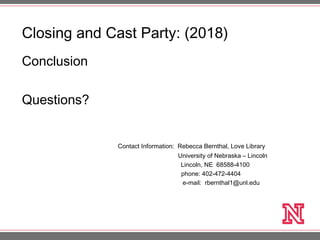 Closing and Cast Party: (2018)
Conclusion
Questions?
Contact Information: Rebecca Bernthal, Love Library
University of Nebraska – Lincoln
Lincoln, NE 68588-4100
phone: 402-472-4404
e-mail: rbernthal1@unl.edu
 