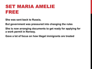 SET MARIA AMELIE
FREE
She was sent back to Russia,
But government was pressured into changing the rules
She is now arranging documents to get ready for applying for
a work permit in Norway.
Gave a lot of focus on how illegal immigrants are treated
 