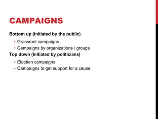 CAMPAIGNS
Bottom up (Initiated by the public)
  • Grassroot campaigns
  • Campaigns by organizations / groups
Top down (Initiated by politicians)
  • Election campaigns
  • Campaigns to get support for a cause
 