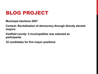 BLOG PROJECT
Municipal elections 2007
Context: Revitalization of democracy through directly elected
mayors
Vestfold county: 5 municipalities was selected as
participants
32 candidates for five mayor positions
 