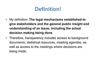 Definition!
• My definition: The legal mechanisms established to
  give stakeholders and the general public insight and
  understanding of an issue, including the actual
  decision making being done.
• Therefore, transparency includes access to background
  documents, statistical resources, meeting agendas, as
  well as access to the meetings where decisions are
  being made.
 