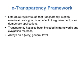 e-Transparency Framework
• Litterature review found that transparency is often
  mentioned as a goal, or an effect of e-government or e-
  democracy applications.
• Transparency has also been included in frameworks and
  evaluation methods
• Always on a (very) general level
 