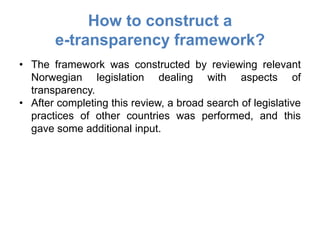 How to construct a
       e-transparency framework?
• The framework was constructed by reviewing relevant
  Norwegian legislation dealing with aspects of
  transparency.
• After completing this review, a broad search of legislative
  practices of other countries was performed, and this
  gave some additional input.
 