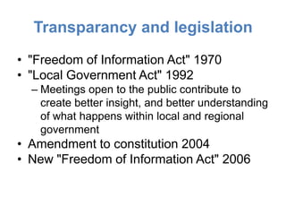 Transparancy and legislation
• "Freedom of Information Act" 1970
• "Local Government Act" 1992
  – Meetings open to the public contribute to
    create better insight, and better understanding
    of what happens within local and regional
    government
• Amendment to constitution 2004
• New "Freedom of Information Act" 2006
 