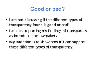 Good or bad?
• I am not discussing if the different types of
  transparency found is good or bad!
• I am just reporting my findings of transparecy
  as introduced by lawmakers
• My intention is to show how ICT can support
  these different types of transparency
 