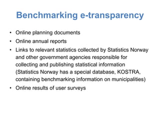 Benchmarking e-transparency
• Online planning documents
• Online annual reports
• Links to relevant statistics collected by Statistics Norway
  and other government agencies responsible for
  collecting and publishing statistical information
  (Statistics Norway has a special database, KOSTRA,
  containing benchmarking information on municipalities)
• Online results of user surveys
 