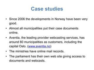 Case studies
• Since 2006 the developments in Norway have been very
  good.
• Almost all municipalities put their case documents
  online.
• Aventia, the leading provider webcasting services, has
  around 80 municipalities as customers, including the
  capital Oslo. (www.aventia.no)
• The ministries have online mail records.
• The parliament has their own web site giving access to
  documents and webcasts.
 