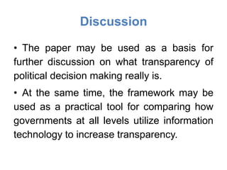 Discussion

• The paper may be used as a basis for
further discussion on what transparency of
political decision making really is.
• At the same time, the framework may be
used as a practical tool for comparing how
governments at all levels utilize information
technology to increase transparency.
 