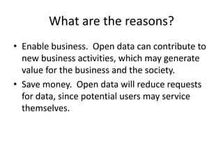What are the reasons?
• Enable business. Open data can contribute to
  new business activities, which may generate
  value for the business and the society.
• Save money. Open data will reduce requests
  for data, since potential users may service
  themselves.
 