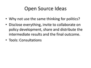 Open Source Ideas
• Why not use the same thinking for politics?
• Disclose everything, invite to collaborate on
  policy development, share and distribute the
  intermediate results and the final outcome.
• Tools: Consultations
 
