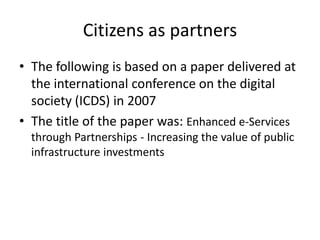 Citizens as partners
• The following is based on a paper delivered at
  the international conference on the digital
  society (ICDS) in 2007
• The title of the paper was: Enhanced e-Services
  through Partnerships - Increasing the value of public
  infrastructure investments
 