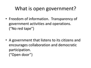 What is open government?
• Freedom of information. Transparency of
  government activities and operations.
  (“No red tape”)

• A government that listens to its citizens and
  encourages collaboration and democratic
  participation.
  (“Open door”)
 