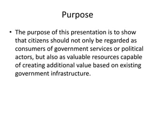 Purpose
• The purpose of this presentation is to show
  that citizens should not only be regarded as
  consumers of government services or political
  actors, but also as valuable resources capable
  of creating additional value based on existing
  government infrastructure.
 