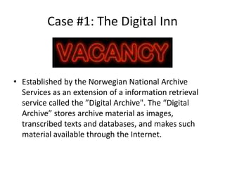 Case #1: The Digital Inn



• Established by the Norwegian National Archive
  Services as an extension of a information retrieval
  service called the ”Digital Archive". The “Digital
  Archive” stores archive material as images,
  transcribed texts and databases, and makes such
  material available through the Internet.
 