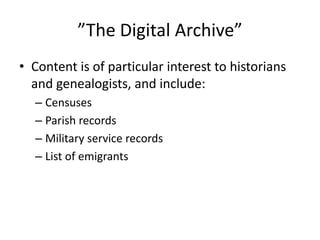 ”The Digital Archive”
• Content is of particular interest to historians
  and genealogists, and include:
  – Censuses
  – Parish records
  – Military service records
  – List of emigrants
 