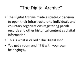 ”The Digital Archive”
• The Digital Archive made a strategic decision
  to open their infrastructure to individuals and
  voluntary organizations registering parish
  records and other historical content as digital
  information.
• This is what is called ”The Digital Inn”.
• You get a room and fill it with your own
  belongings..
 