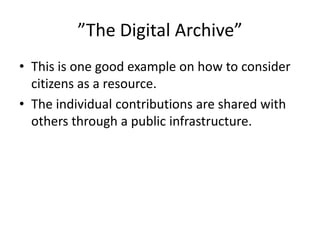 ”The Digital Archive”
• This is one good example on how to consider
  citizens as a resource.
• The individual contributions are shared with
  others through a public infrastructure.
 
